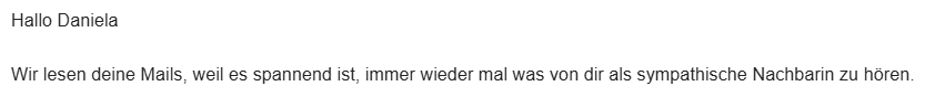 Hallo Daniela
Wir lesen deine Mails, weil es spannend ist, immer wieder mal was von dir als sympathische Nachbarin zu hören. 